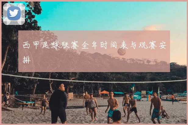 西甲足球联赛全年时间表与观赛安排