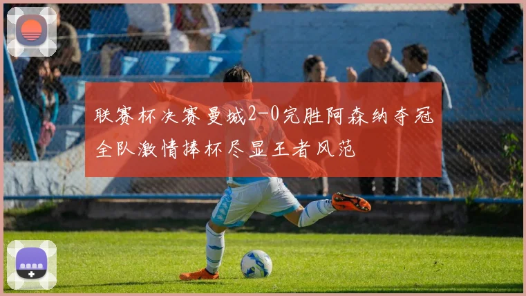 联赛杯决赛曼城2-0完胜阿森纳夺冠全队激情捧杯尽显王者风范