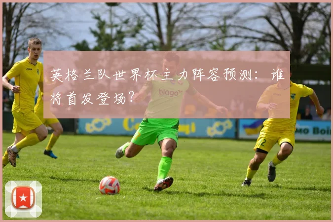 英格兰队世界杯主力阵容预测：谁将首发登场？