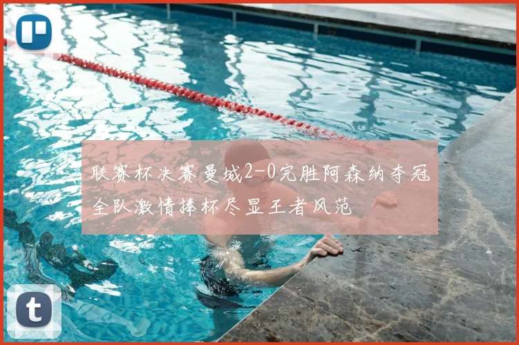 联赛杯决赛曼城2-0完胜阿森纳夺冠全队激情捧杯尽显王者风范